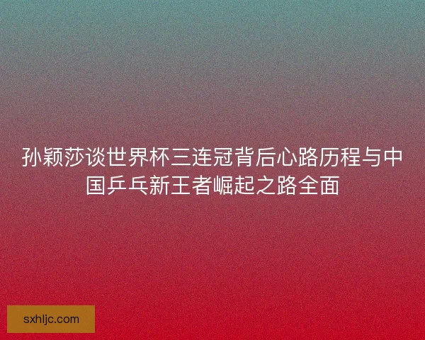 孙颖莎谈世界杯三连冠背后心路历程与中国乒乓新王者崛起之路全面